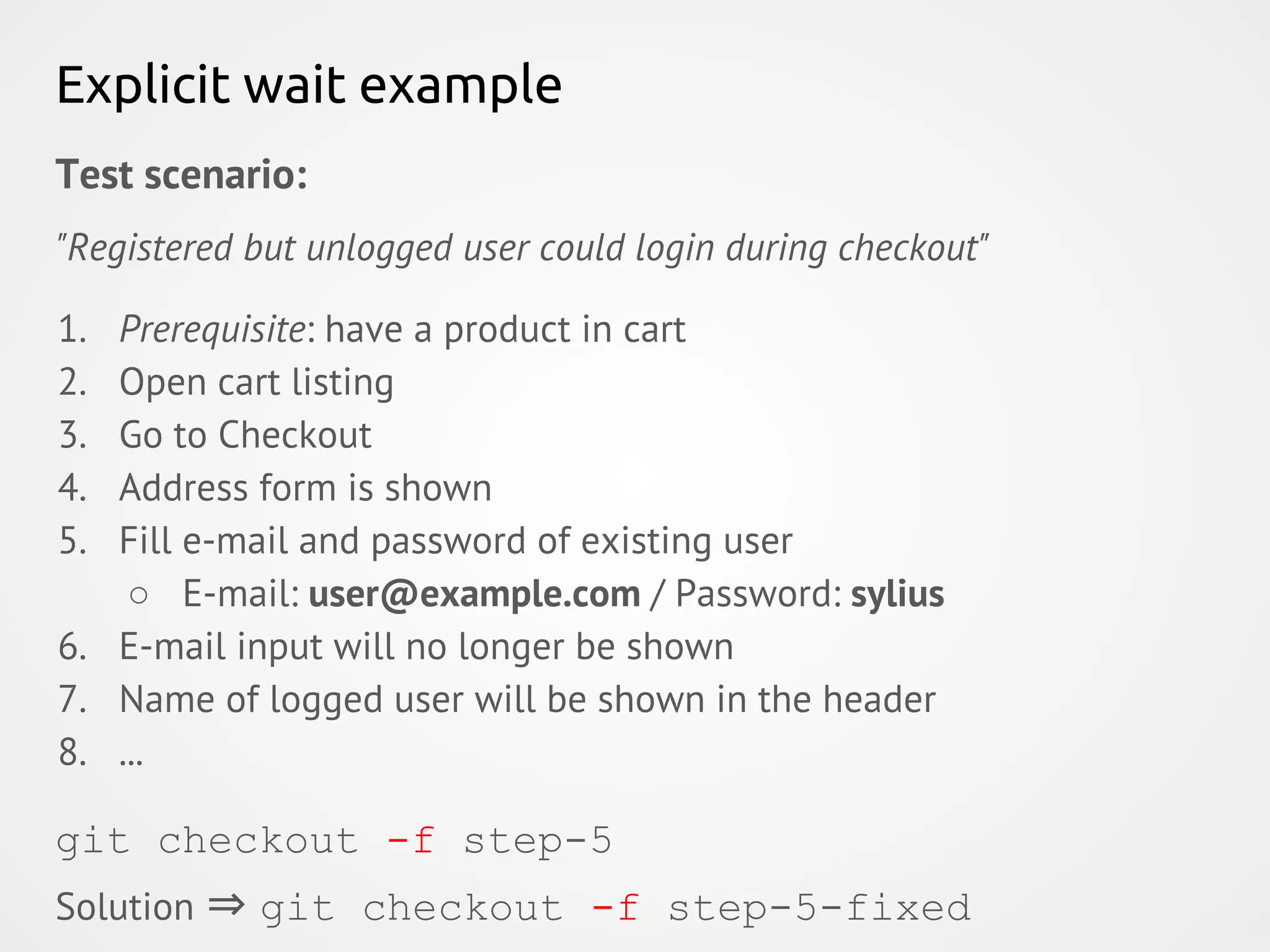 Explicit wait example Test scenario: "Registered but unlogged user could login during checkout" 1. Prerequisite: have a product in cart 2. Open cart listing 3. Go to Checkout 4. Address form is shown 5. Fill e-mail and password of existing user ○ E-mail: user@example.com / Password: sylius 6. E-mail input will no longer be shown 7. Name of logged user will be shown in the header 8. ... Solution ⇒ git checkout -f step-5-fixed git checkout -f step-5 