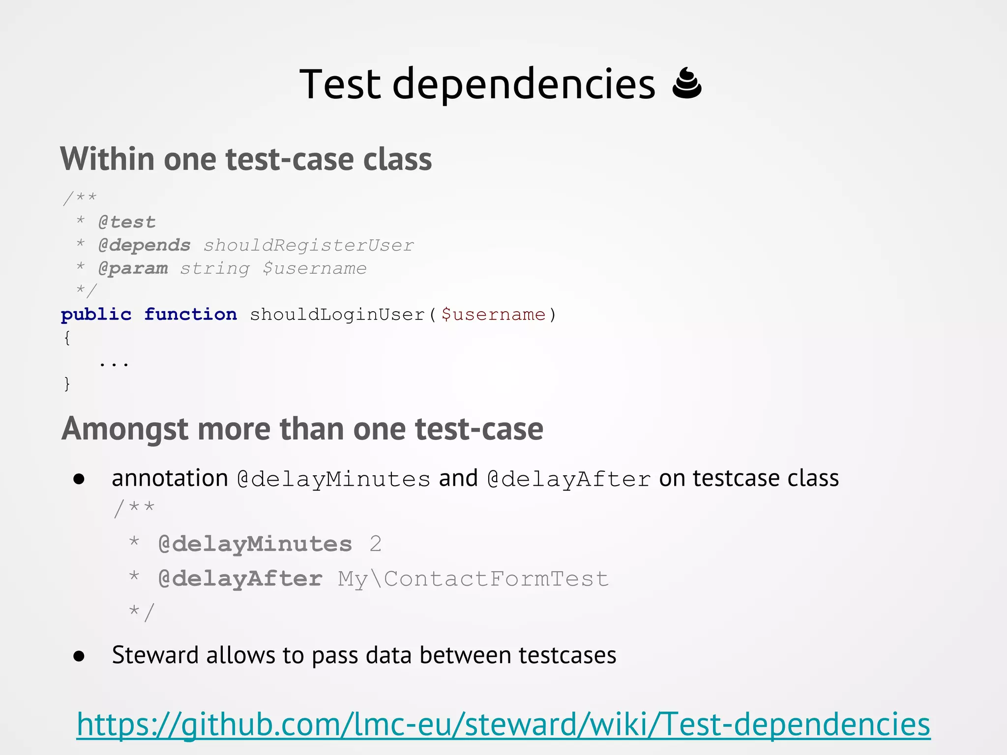 Within one test-case class /** * @test * @depends shouldRegisterUser * @param string $username */ public function shouldLoginUser( $username) { ... } Test dependencies Amongst more than one test-case ● annotation @delayMinutes and @delayAfter on testcase class /** * @delayMinutes 2 * @delayAfter MyContactFormTest */ ● Steward allows to pass data between testcases https://github.com/lmc-eu/steward/wiki/Test-dependencies 
