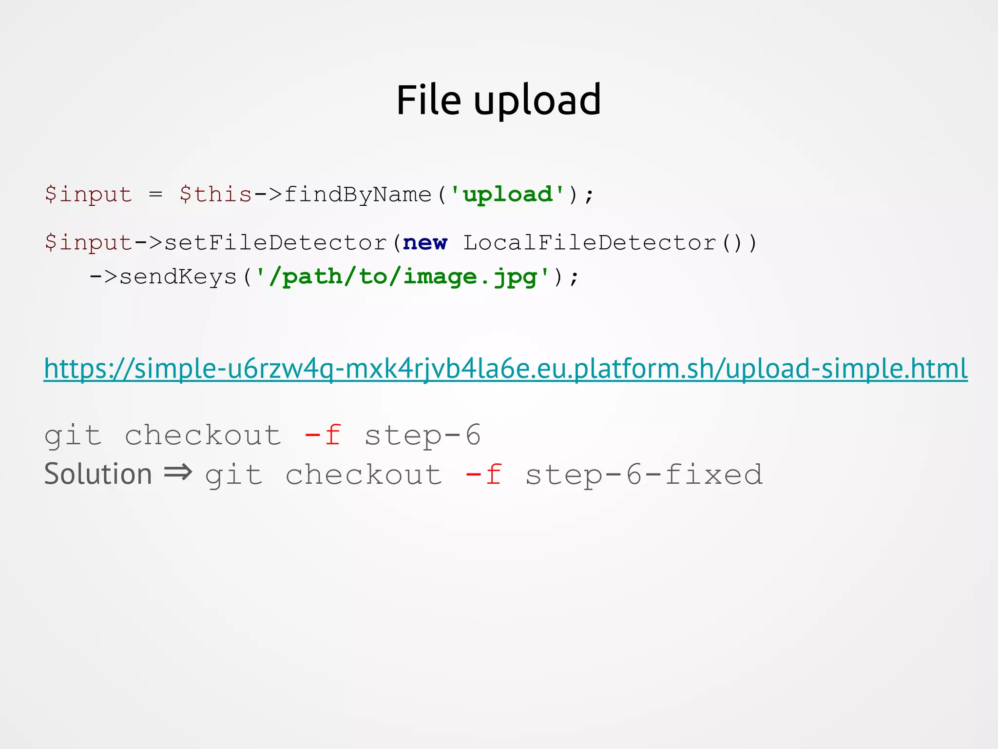 File upload $input = $this->findByName('upload'); $input->setFileDetector(new LocalFileDetector()) ->sendKeys('/path/to/image.jpg'); https://simple-u6rzw4q-mxk4rjvb4la6e.eu.platform.sh/upload-simple.html git checkout -f step-6 Solution ⇒ git checkout -f step-6-fixed 