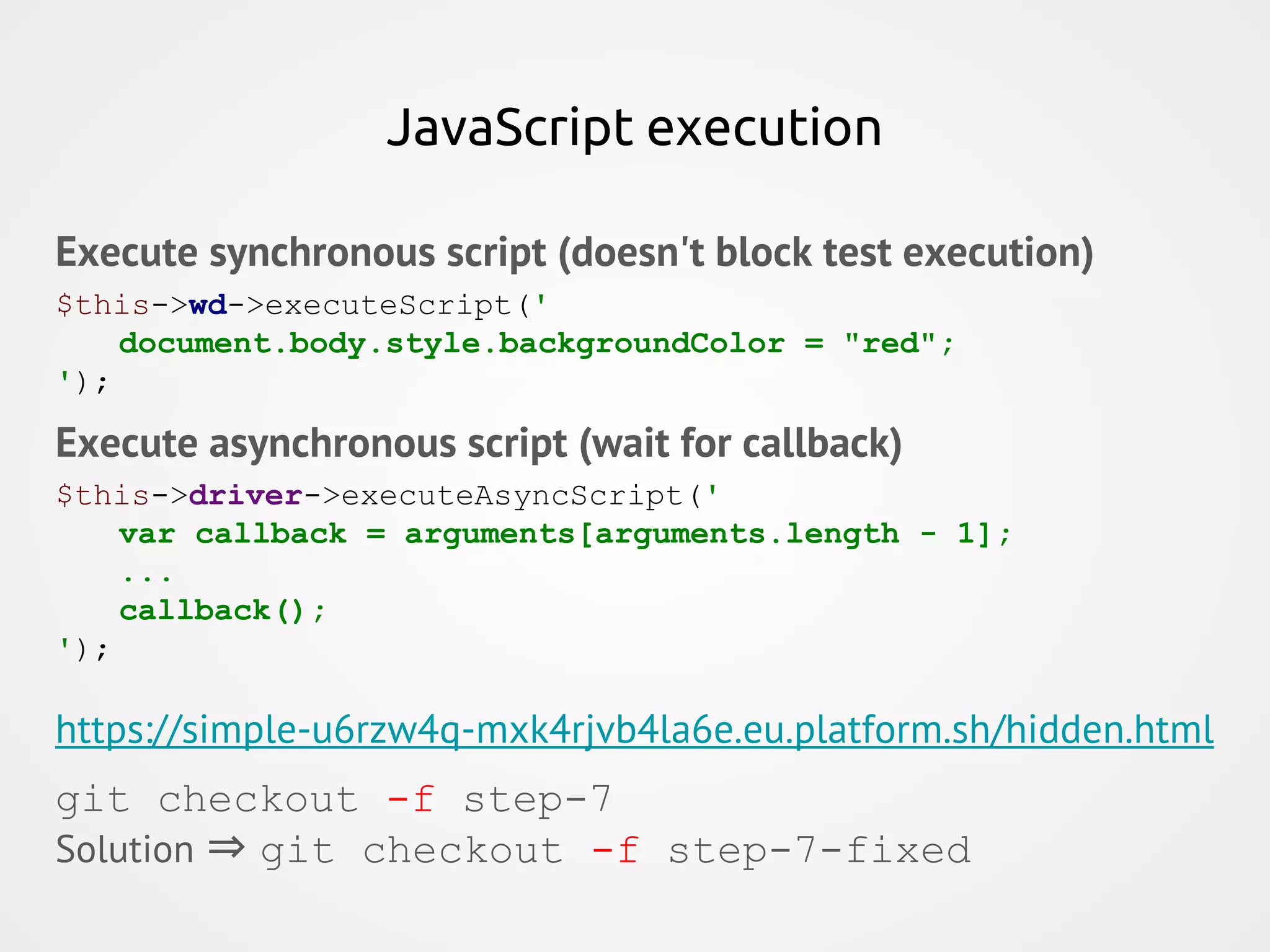 JavaScript execution Execute synchronous script (doesn't block test execution) $this->wd->executeScript(' document.body.style.backgroundColor = "red"; '); Execute asynchronous script (wait for callback) $this->driver->executeAsyncScript(' var callback = arguments[arguments.length - 1]; ... callback(); '); https://simple-u6rzw4q-mxk4rjvb4la6e.eu.platform.sh/hidden.html git checkout -f step-7 Solution ⇒ git checkout -f step-7-fixed 