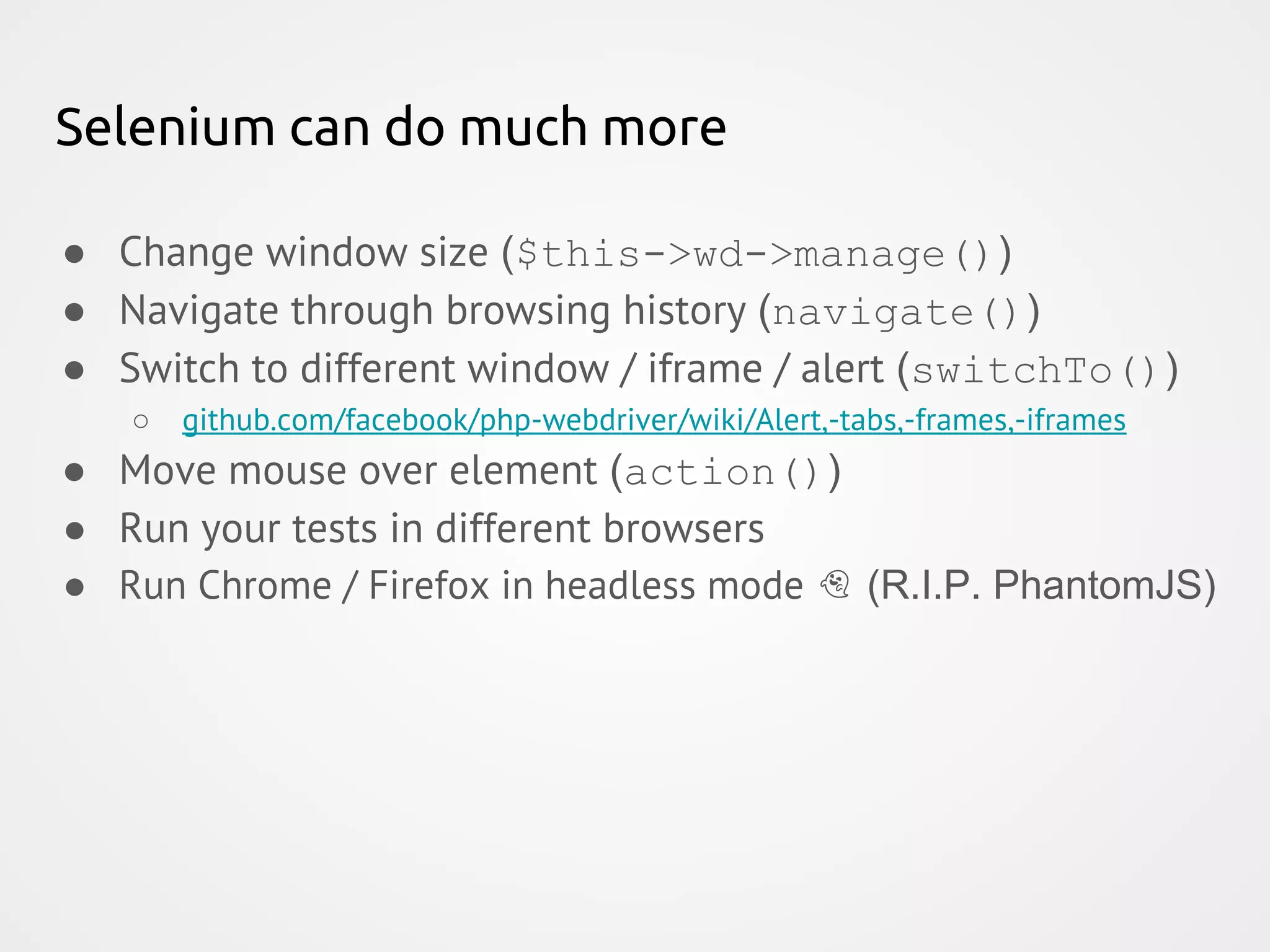 Selenium can do much more ● Change window size ($this->wd->manage()) ● Navigate through browsing history (navigate()) ● Switch to different window / iframe / alert (switchTo()) ○ github.com/facebook/php-webdriver/wiki/Alert,-tabs,-frames,-iframes ● Move mouse over element (action()) ● Run your tests in different browsers ● Run Chrome / Firefox in headless mode (R.I.P. PhantomJS) 