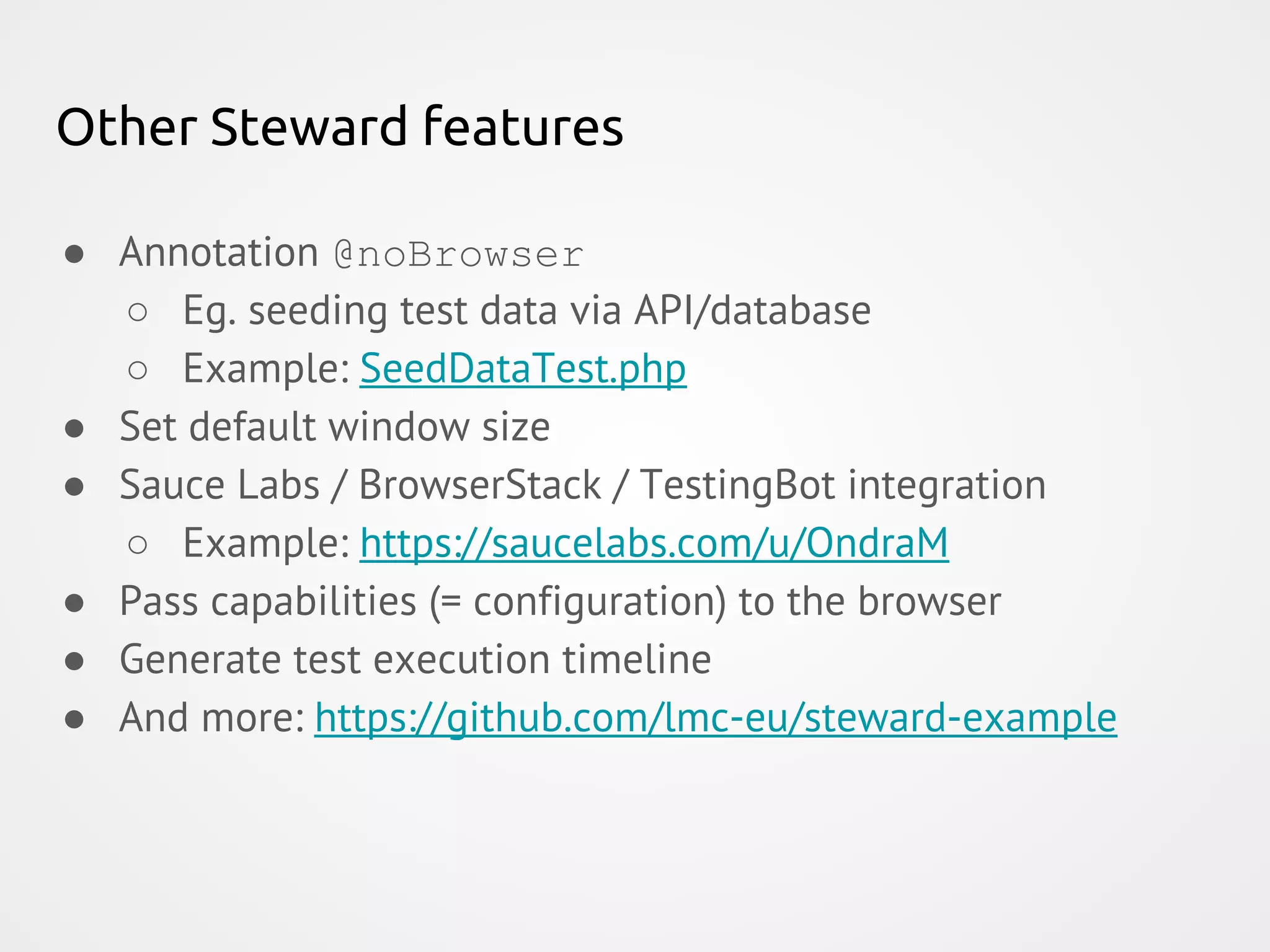 Other Steward features ● Annotation @noBrowser ○ Eg. seeding test data via API/database ○ Example: SeedDataTest.php ● Set default window size ● Sauce Labs / BrowserStack / TestingBot integration ○ Example: https://saucelabs.com/u/OndraM ● Pass capabilities (= configuration) to the browser ● Generate test execution timeline ● And more: https://github.com/lmc-eu/steward-example 