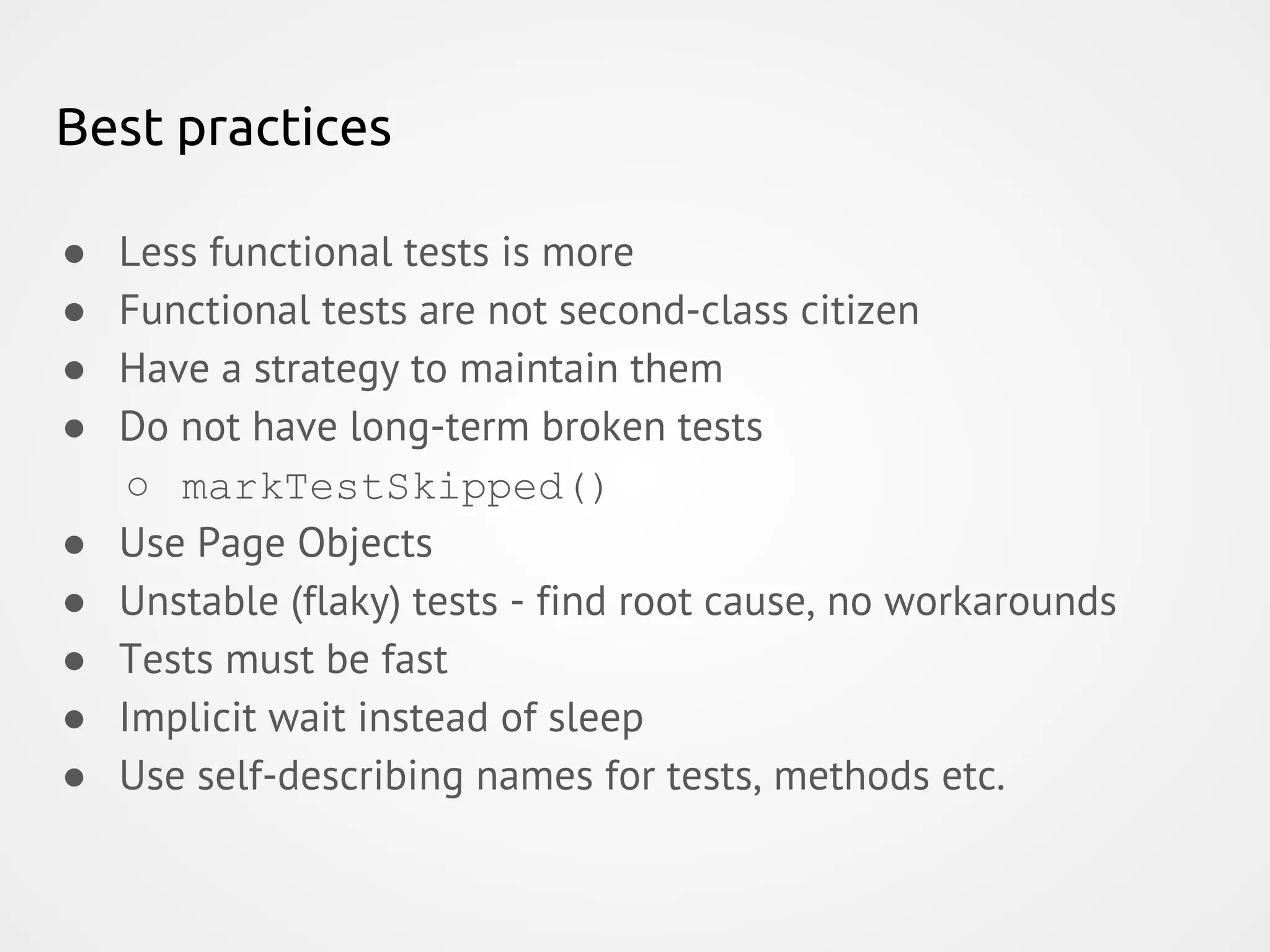 Best practices ● Less functional tests is more ● Functional tests are not second-class citizen ● Have a strategy to maintain them ● Do not have long-term broken tests ○ markTestSkipped() ● Use Page Objects ● Unstable (flaky) tests - find root cause, no workarounds ● Tests must be fast ● Implicit wait instead of sleep ● Use self-describing names for tests, methods etc. 