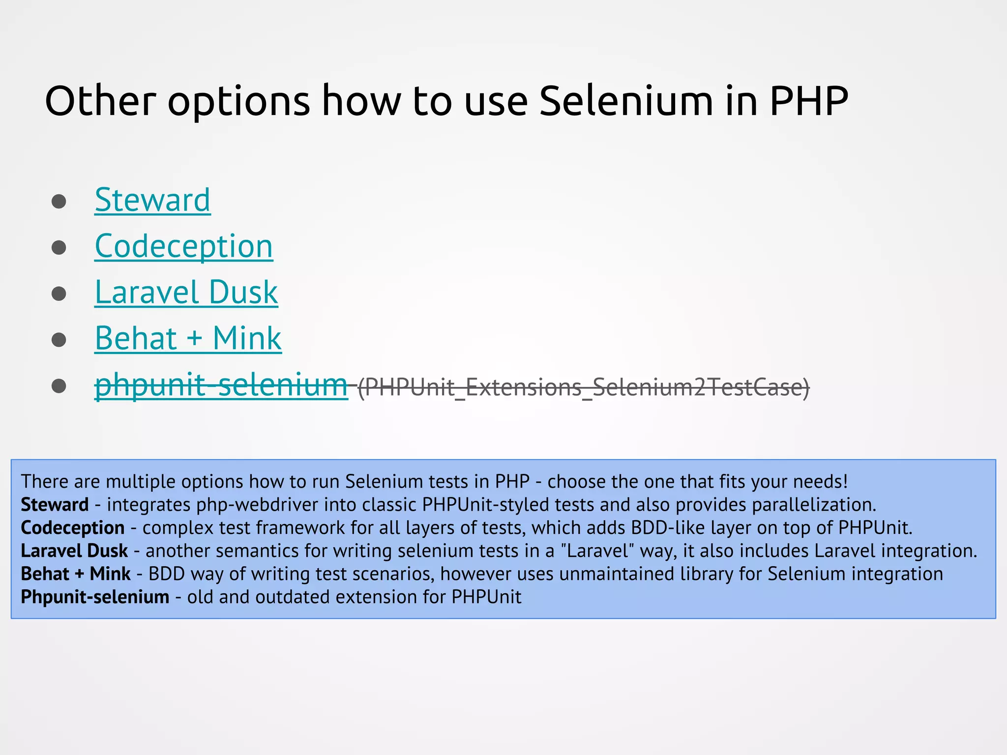 Other options how to use Selenium in PHP There are multiple options how to run Selenium tests in PHP - choose the one that fits your needs! Steward - integrates php-webdriver into classic PHPUnit-styled tests and also provides parallelization. Codeception - complex test framework for all layers of tests, which adds BDD-like layer on top of PHPUnit. Laravel Dusk - another semantics for writing selenium tests in a "Laravel" way, it also includes Laravel integration. Behat + Mink - BDD way of writing test scenarios, however uses unmaintained library for Selenium integration Phpunit-selenium - old and outdated extension for PHPUnit ● Steward ● Codeception ● Laravel Dusk ● Behat + Mink ● phpunit-selenium (PHPUnit_Extensions_Selenium2TestCase) 