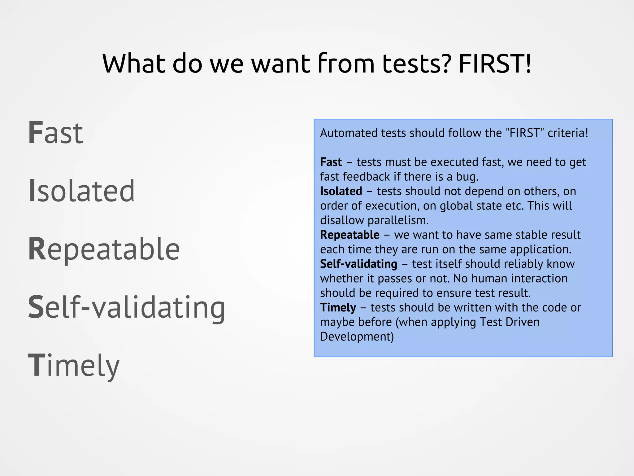 What do we want from tests? FIRST! Fast Isolated Repeatable Self-validating Timely Automated tests should follow the "FIRST" criteria! Fast – tests must be executed fast, we need to get fast feedback if there is a bug. Isolated – tests should not depend on others, on order of execution, on global state etc. This will disallow parallelism. Repeatable – we want to have same stable result each time they are run on the same application. Self-validating – test itself should reliably know whether it passes or not. No human interaction should be required to ensure test result. Timely – tests should be written with the code or maybe before (when applying Test Driven Development) 
