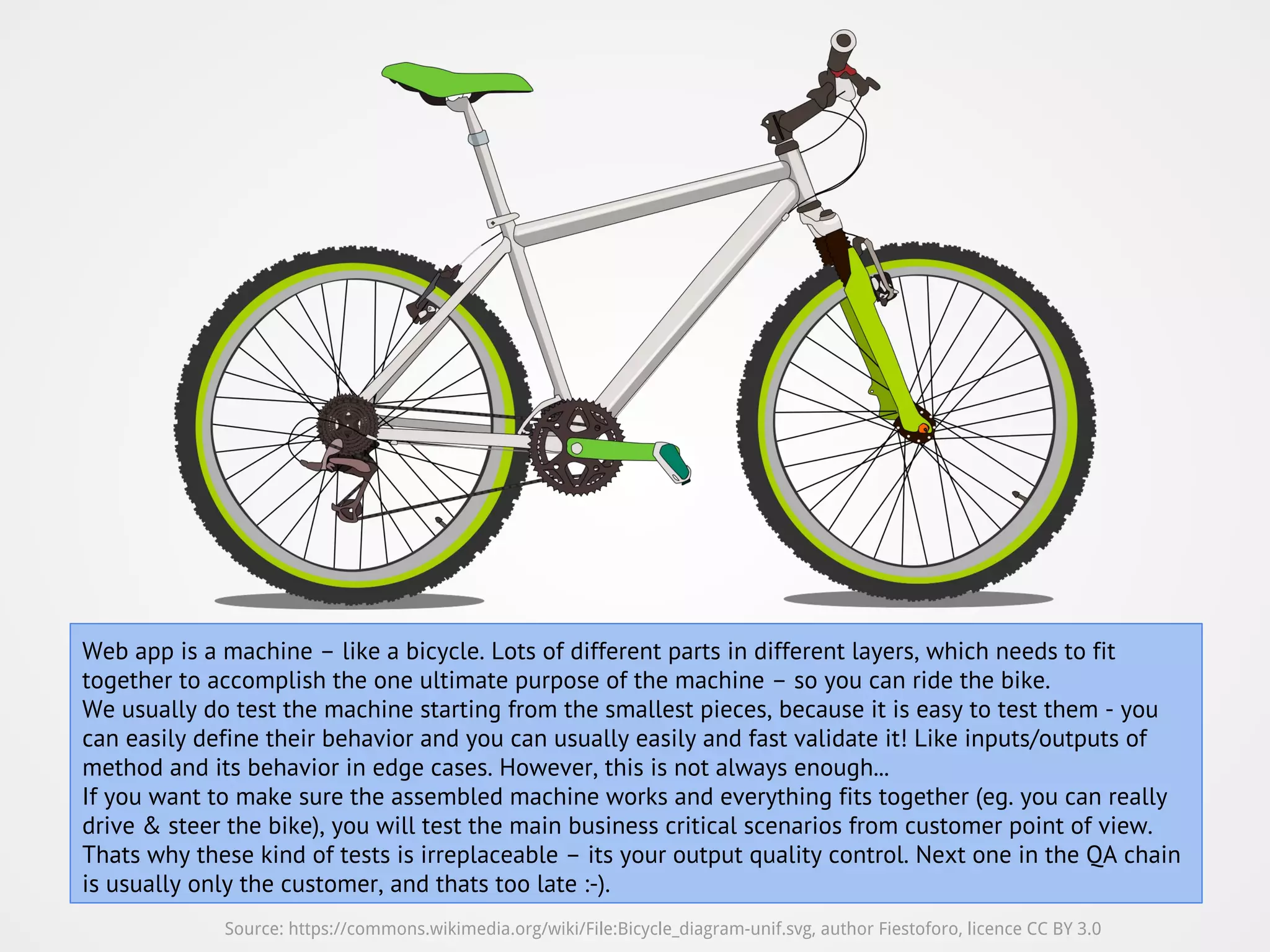 Source: https://commons.wikimedia.org/wiki/File:Bicycle_diagram-unif.svg, author Fiestoforo, licence CC BY 3.0 Web app is a machine – like a bicycle. Lots of different parts in different layers, which needs to fit together to accomplish the one ultimate purpose of the machine – so you can ride the bike. We usually do test the machine starting from the smallest pieces, because it is easy to test them - you can easily define their behavior and you can usually easily and fast validate it! Like inputs/outputs of method and its behavior in edge cases. However, this is not always enough... If you want to make sure the assembled machine works and everything fits together (eg. you can really drive & steer the bike), you will test the main business critical scenarios from customer point of view. Thats why these kind of tests is irreplaceable – its your output quality control. Next one in the QA chain is usually only the customer, and thats too late :-). 