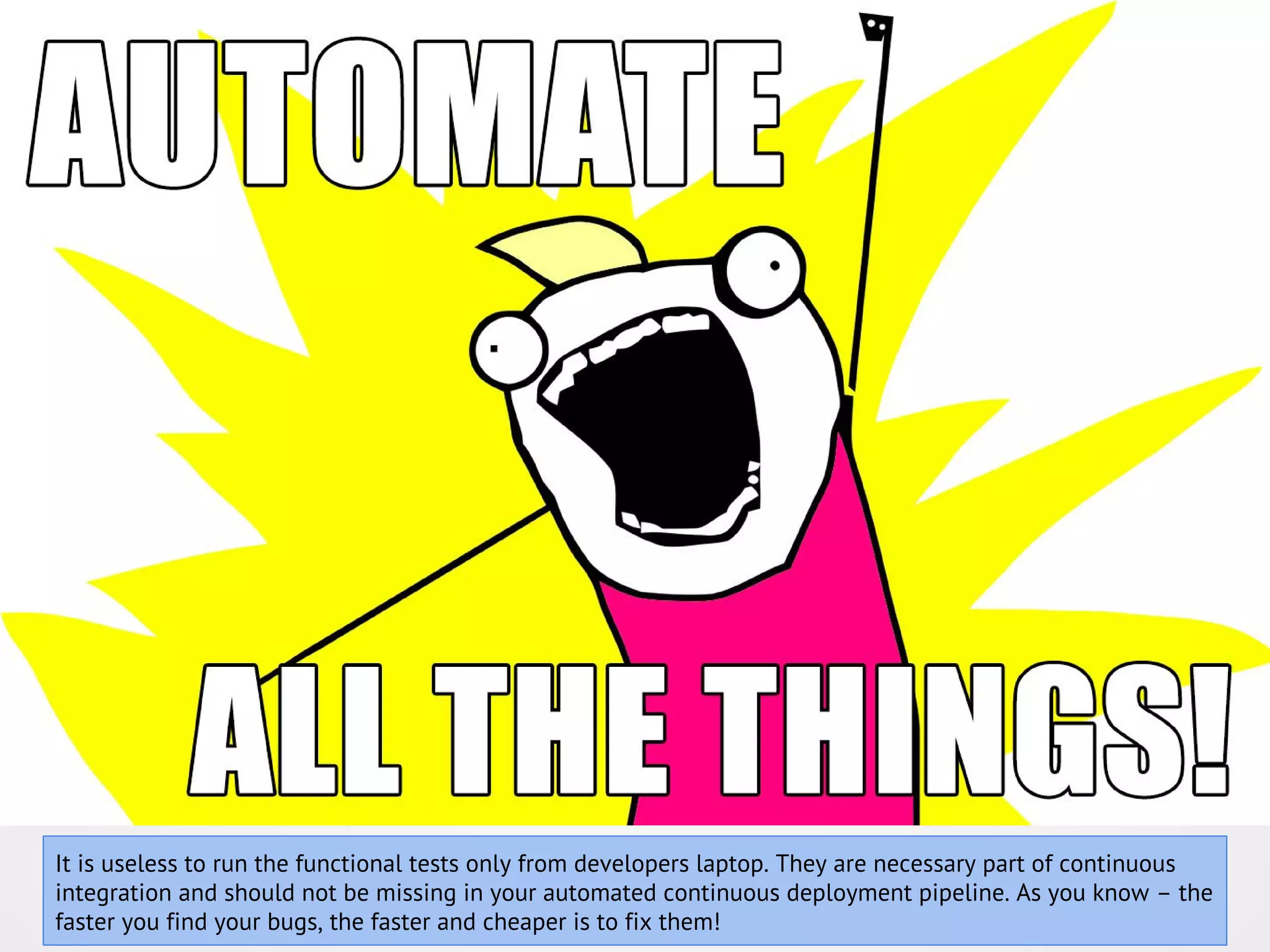 It is useless to run the functional tests only from developers laptop. They are necessary part of continuous integration and should not be missing in your automated continuous deployment pipeline. As you know – the faster you find your bugs, the faster and cheaper is to fix them! 
