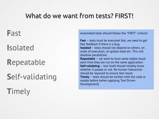 What do we want from tests? FIRST!
Fast
Isolated
Repeatable
Self-validating
Timely
Automated tests should follow the "FIRST" criteria!
Fast – tests must be executed fast, we need to get
fast feedback if there is a bug.
Isolated – tests should not depend on others, on
order of execution, on global state etc. This will
disallow parallelism.
Repeatable – we want to have same stable result
each time they are run on the same application.
Self-validating – test itself should reliably know
whether it passes or not. No human interaction
should be required to ensure test result.
Timely – tests should be written with the code or
maybe before (when applying Test Driven
Development)
 