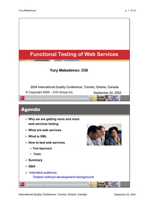 Yury Makedonov                                                                                      p. 1 of 12




          Functional Testing of Web Services

                                Yury Makedonov, CGI



          2004 International Quality Conference, Toronto, Ontario, Canada
     © Copyright 2004 – CGI Group Inc.                                        September 22, 2003
      September 22, 2004 Functional Testing of Web Services, QAI Conference                         1




  Agenda
        Why we are getting more and more
        web services testing

        What are web services

        What is XML

        How to test web services
             Test Approach

              Tools

        Summary

        Q&A

         Intended audience:
            Testers without development background

      September 22, 2004 Functional Testing of Web Services, QAI Conference                         2




International Quality Conference, Toronto, Ontario, Canada                                 September 22, 2004
 