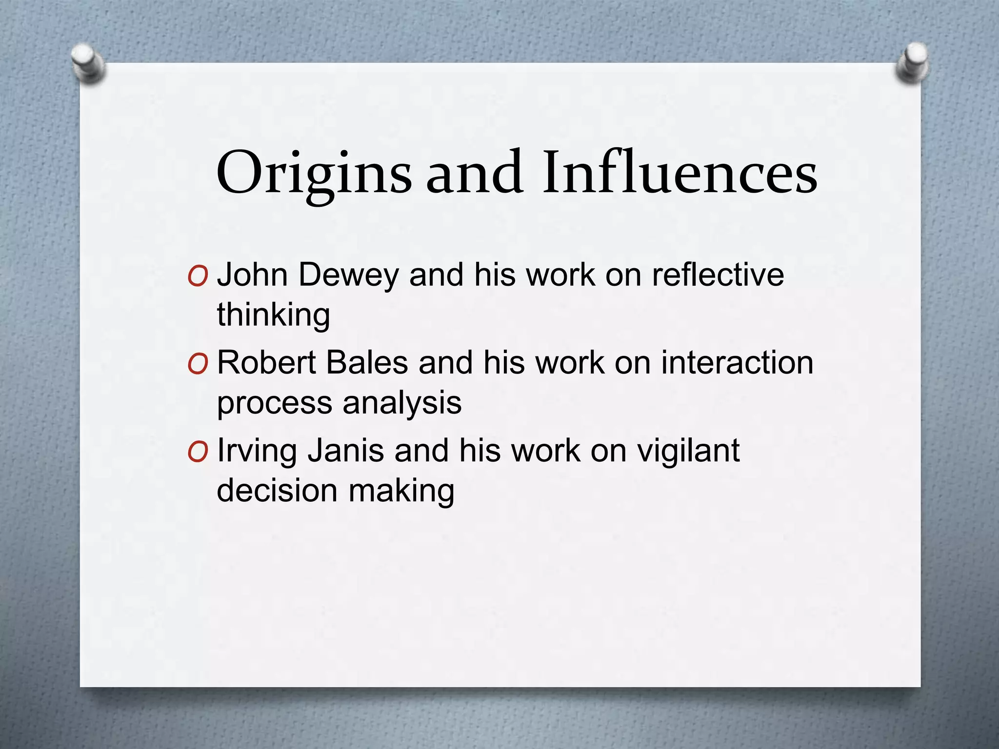 Origins and Influences
O John Dewey and his work on reflective
thinking
O Robert Bales and his work on interaction
process analysis
O Irving Janis and his work on vigilant
decision making
 