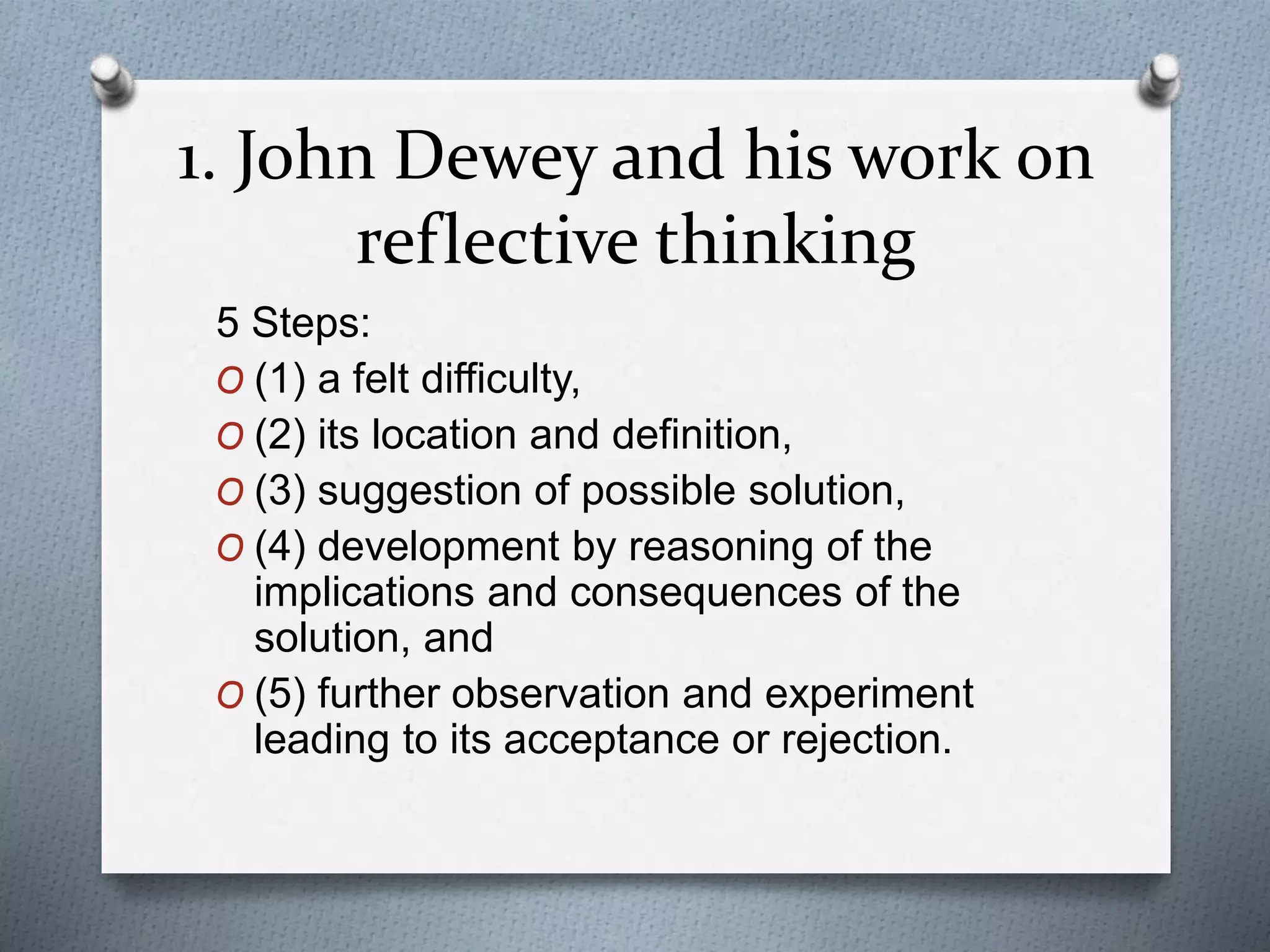 1. John Dewey and his work on
reflective thinking
5 Steps:
O (1) a felt difficulty,
O (2) its location and definition,
O (3) suggestion of possible solution,
O (4) development by reasoning of the
implications and consequences of the
solution, and
O (5) further observation and experiment
leading to its acceptance or rejection.
 