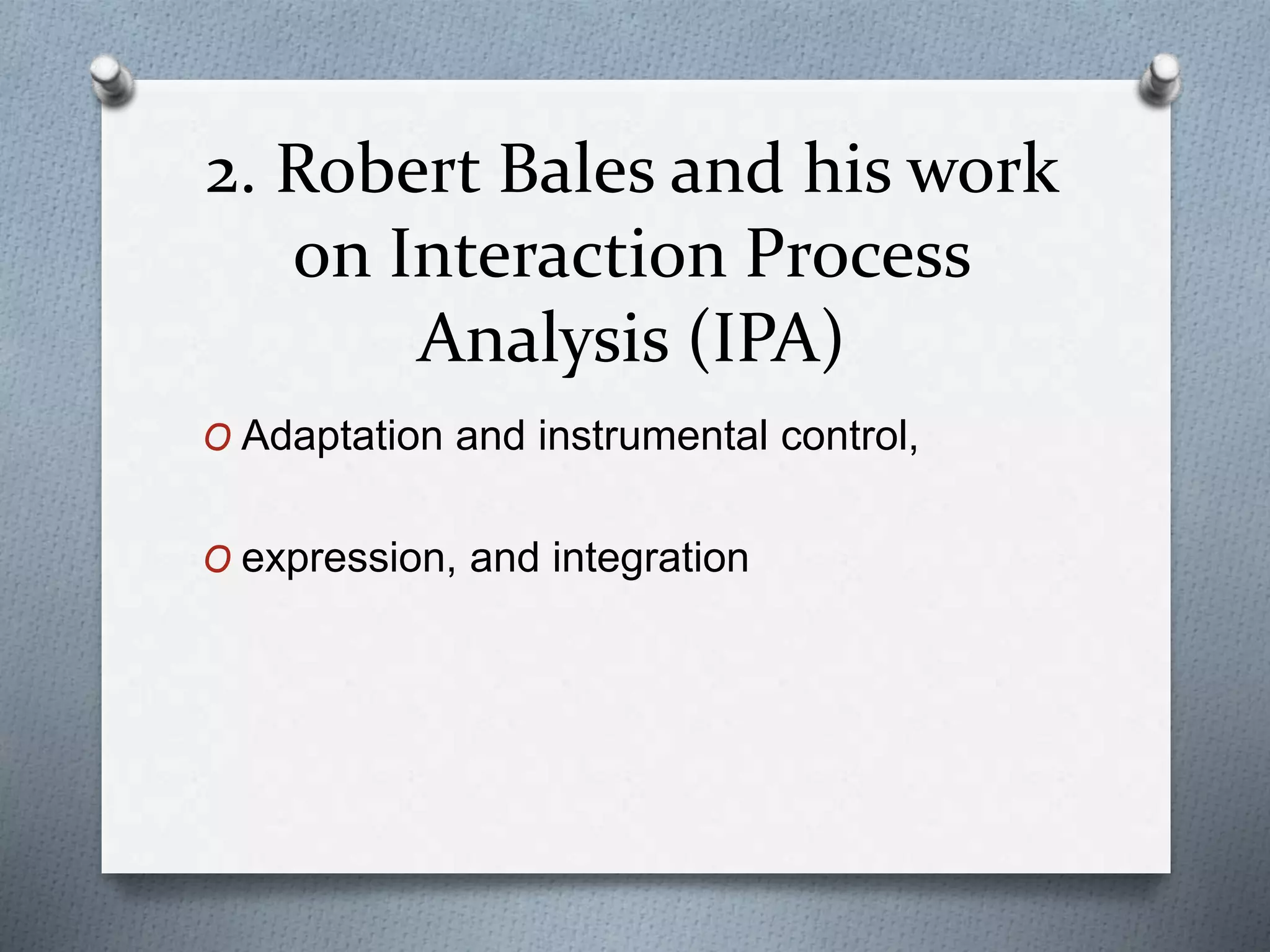 2. Robert Bales and his work
on Interaction Process
Analysis (IPA)
O Adaptation and instrumental control,
O expression, and integration
 