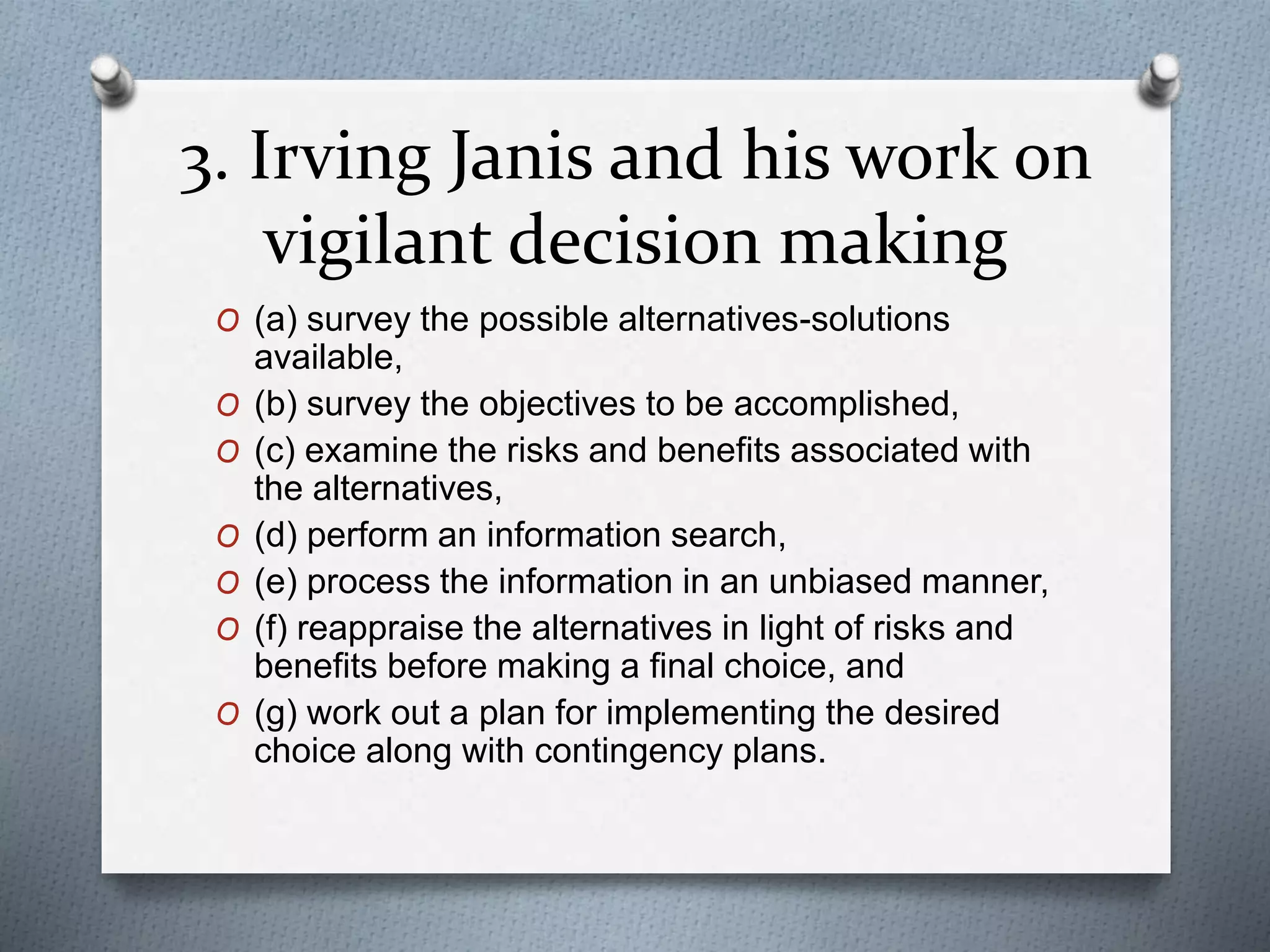 3. Irving Janis and his work on
vigilant decision making
O (a) survey the possible alternatives-solutions
available,
O (b) survey the objectives to be accomplished,
O (c) examine the risks and benefits associated with
the alternatives,
O (d) perform an information search,
O (e) process the information in an unbiased manner,
O (f) reappraise the alternatives in light of risks and
benefits before making a final choice, and
O (g) work out a plan for implementing the desired
choice along with contingency plans.
 