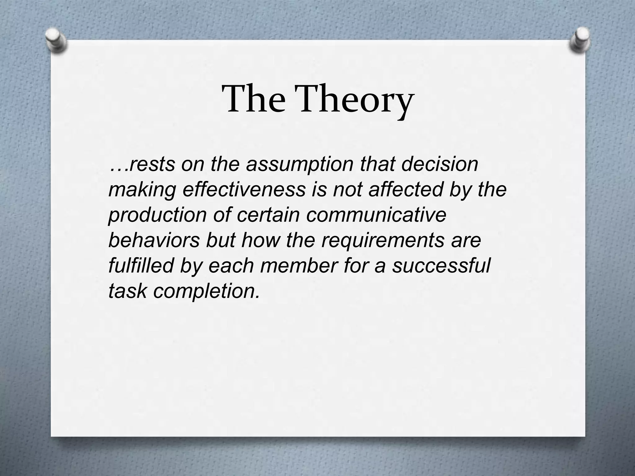 The Theory
…rests on the assumption that decision
making effectiveness is not affected by the
production of certain communicative
behaviors but how the requirements are
fulfilled by each member for a successful
task completion.
 