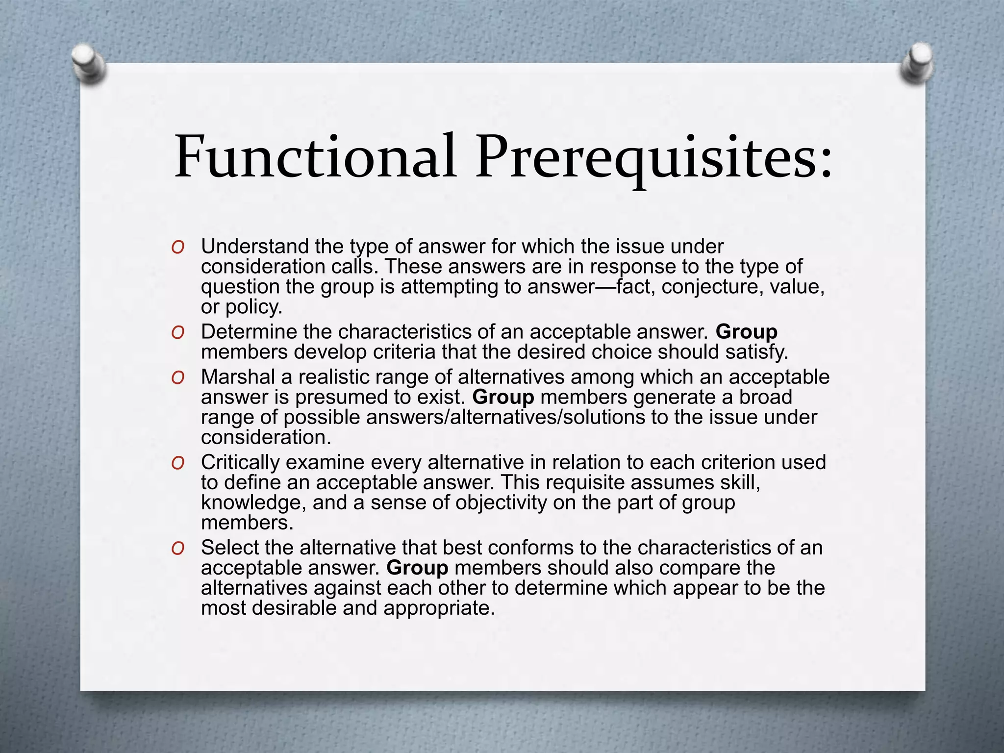 Functional Prerequisites:
O Understand the type of answer for which the issue under
consideration calls. These answers are in response to the type of
question the group is attempting to answer—fact, conjecture, value,
or policy.
O Determine the characteristics of an acceptable answer. Group
members develop criteria that the desired choice should satisfy.
O Marshal a realistic range of alternatives among which an acceptable
answer is presumed to exist. Group members generate a broad
range of possible answers/alternatives/solutions to the issue under
consideration.
O Critically examine every alternative in relation to each criterion used
to define an acceptable answer. This requisite assumes skill,
knowledge, and a sense of objectivity on the part of group
members.
O Select the alternative that best conforms to the characteristics of an
acceptable answer. Group members should also compare the
alternatives against each other to determine which appear to be the
most desirable and appropriate.
 