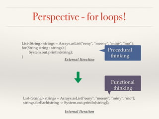 Perspective - for loops!
List<String> strings = Arrays.asList("eeny", "meeny", "miny", "mo");
strings.forEach(string -> System.out.println(string));
Internal Iteration
List<String> strings = Arrays.asList("eeny", "meeny", "miny", "mo");
for(String string : strings) {
System.out.println(string);
}
External Iteration
Procedural
thinking
Functional
thinking
 