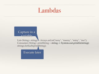 Lambdas
List<String> strings = Arrays.asList("eeny", "meeny", "miny", "mo");
Consumer<String> printString = string -> System.out.println(string);
strings.forEach(printString);
Capture in a
variable
Execute later
 