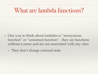 What are lambda functions?
❖ One way to think about lambdas is “anonymous
function” or “unnamed function” - they are functions
without a name and are not associated with any class
❖ They don’t change external state
 