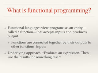 What is functional programming?
❖ Functional languages view programs as an entity—
called a function—that accepts inputs and produces
output
❖ Functions are connected together by their outputs to
other functions’ inputs
❖ Underlying approach: “Evaluate an expression. Then
use the results for something else.”
 