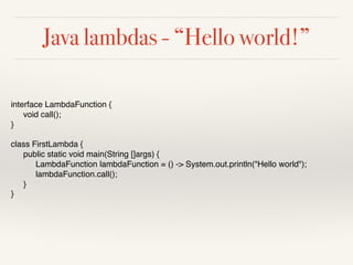 Java lambdas - “Hello world!”
interface LambdaFunction {
void call();
}
class FirstLambda {
public static void main(String []args) {
LambdaFunction lambdaFunction = () -> System.out.println("Hello world");
lambdaFunction.call();
}
}
 