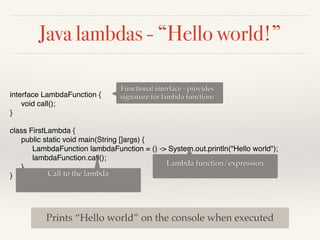 Java lambdas - “Hello world!”
interface LambdaFunction {
void call();
}
class FirstLambda {
public static void main(String []args) {
LambdaFunction lambdaFunction = () -> System.out.println("Hello world");
lambdaFunction.call();
}
}
Functional interface - provides
signature for lambda functions
Lambda function/expression
Call to the lambda
Prints “Hello world” on the console when executed
 