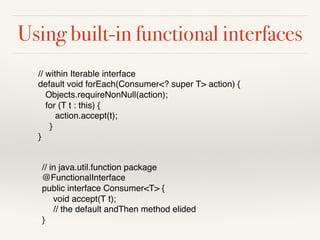 Using built-in functional interfaces
// within Iterable interface
default void forEach(Consumer<? super T> action) {
Objects.requireNonNull(action);
for (T t : this) {
action.accept(t);
}
}
// in java.util.function package
@FunctionalInterface
public interface Consumer<T> {
void accept(T t);
// the default andThen method elided
}
 