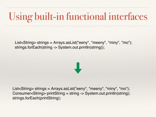 Using built-in functional interfaces
List<String> strings = Arrays.asList("eeny", "meeny", "miny", "mo");
Consumer<String> printString = string -> System.out.println(string);
strings.forEach(printString);
List<String> strings = Arrays.asList("eeny", "meeny", "miny", "mo");
strings.forEach(string -> System.out.println(string));
 