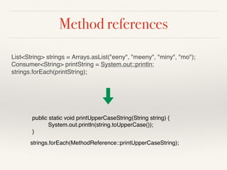 Method references
List<String> strings = Arrays.asList("eeny", "meeny", "miny", "mo");
Consumer<String> printString = System.out::println;
strings.forEach(printString);
public static void printUpperCaseString(String string) {
System.out.println(string.toUpperCase());
}
strings.forEach(MethodReference::printUpperCaseString);
 