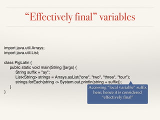 “Effectively final” variables
import java.util.Arrays;
import java.util.List;
class PigLatin {
public static void main(String []args) {
String suffix = "ay";
List<String> strings = Arrays.asList("one", "two", "three", "four");
strings.forEach(string -> System.out.println(string + suffix));
}
}
Accessing “local variable” suffix
here; hence it is considered
“effectively final”
 
