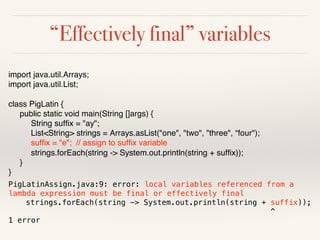 “Effectively final” variables
import java.util.Arrays;
import java.util.List;
class PigLatin {
public static void main(String []args) {
String suffix = "ay";
List<String> strings = Arrays.asList("one", "two", "three", “four");
suffix = "e"; // assign to suffix variable
strings.forEach(string -> System.out.println(string + suffix));
}
}
PigLatinAssign.java:9: error: local variables referenced from a
lambda expression must be final or effectively final
strings.forEach(string -> System.out.println(string + suffix));
^
1 error
 