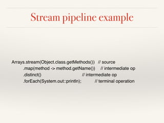Stream pipeline example
Arrays.stream(Object.class.getMethods()) // source
.map(method -> method.getName()) // intermediate op
.distinct() // intermediate op
.forEach(System.out::println); // terminal operation
 