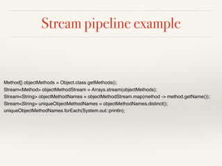 Stream pipeline example
Method[] objectMethods = Object.class.getMethods();
Stream<Method> objectMethodStream = Arrays.stream(objectMethods);
Stream<String> objectMethodNames = objectMethodStream.map(method -> method.getName());
Stream<String> uniqueObjectMethodNames = objectMethodNames.distinct();
uniqueObjectMethodNames.forEach(System.out::println);
 