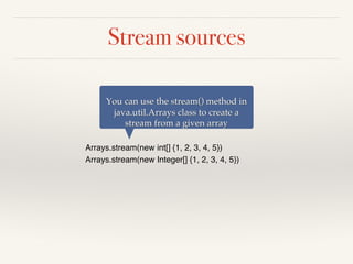 Stream sources
Arrays.stream(new int[] {1, 2, 3, 4, 5})
Arrays.stream(new Integer[] {1, 2, 3, 4, 5})
You can use the stream() method in
java.util.Arrays class to create a
stream from a given array
 