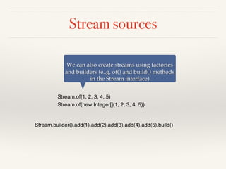 Stream sources
Stream.of(1, 2, 3, 4, 5)
Stream.of(new Integer[]{1, 2, 3, 4, 5})
We can also create streams using factories
and builders (e..g, of() and build() methods
in the Stream interface)
Stream.builder().add(1).add(2).add(3).add(4).add(5).build()
 
