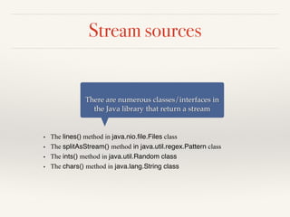 Stream sources
• The lines() method in java.nio.file.Files class
• The splitAsStream() method in java.util.regex.Pattern class
• The ints() method in java.util.Random class
• The chars() method in java.lang.String class
There are numerous classes/interfaces in
the Java library that return a stream
 