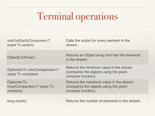 Terminal operations
void forEach(Consumer<?
super T> action)
Calls the action for every element in the
stream.
Object[] toArray()
Returns an Object array that has the elements
in the stream.
Optional<T> min(Comparator<?
super T> compare)
Returns the minimum value in the stream
(compares the objects using the given
compare function).
Optional<T>
max(Comparator<? super T>
compare)
Returns the maximum value in the stream
(compares the objects using the given
compare function).
long count() Returns the number of elements in the stream.
 