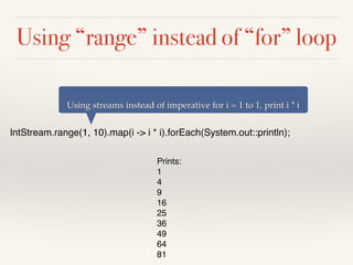 Using “range” instead of “for” loop
IntStream.range(1, 10).map(i -> i * i).forEach(System.out::println);
Using streams instead of imperative for i = 1 to 1, print i * i
Prints:
1
4
9
16
25
36
49
64
81
 