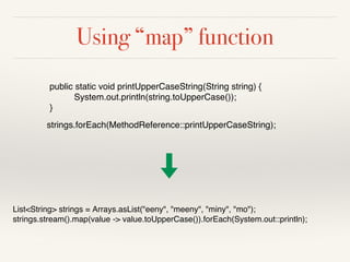 Using “map” function
List<String> strings = Arrays.asList("eeny", "meeny", "miny", "mo");
strings.stream().map(value -> value.toUpperCase()).forEach(System.out::println);
public static void printUpperCaseString(String string) {
System.out.println(string.toUpperCase());
}
strings.forEach(MethodReference::printUpperCaseString);
 