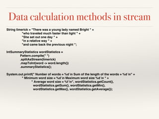 String limerick = "There was a young lady named Bright " +
"who traveled much faster than light " +
"She set out one day " +
"in a relative way " +
"and came back the previous night ";
IntSummaryStatistics wordStatistics =
Pattern.compile(" ")
.splitAsStream(limerick)
.mapToInt(word -> word.length())
.summaryStatistics();
System.out.printf(" Number of words = %d n Sum of the length of the words = %d n" +
" Minimum word size = %d n Maximum word size %d n " +
" Average word size = %f n", wordStatistics.getCount(),
wordStatistics.getSum(), wordStatistics.getMin(),
wordStatistics.getMax(), wordStatistics.getAverage());
Data calculation methods in stream
 