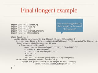 Final (longer) example
import java.util.stream.*;
import java.nio.file.*;
import java.util.*;
import java.nio.charset.Charset;
import java.io.IOException;
class ReadFile {
public static void main(String []args) throws IOException {
List<String> lines = Files.readAllLines(Paths.get("./Ulysses.txt"), Charset.def
Map<Integer, List<String>> wordGroups
= lines.parallelStream()
.map(line -> line.replaceAll("W", " ").split(" "))
.flatMap(Arrays::stream)
.filter(str -> str.length() > 7)
.distinct()
.sorted()
.collect(Collectors.groupingBy(String::length));
wordGroups.forEach( (count, words) -> {
System.out.printf("word(s) of length %d %n", count);
words.forEach(System.out::println); });
}
}
Lists words organised by
their length in the novel
“Ulysses.txt”
 