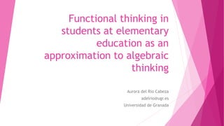 Functional thinking in
students at elementary
education as an
approximation to algebraic
thinking
Aurora del Río Cabeza
adelrio@ugr.es
Universidad de Granada
 