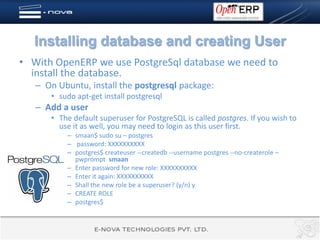 Installing database and creating User
• With OpenERP we use PostgreSql database we need to
  install the database.
   – On Ubuntu, install the postgresql package:
      • sudo apt-get install postgresql
   – Add a user
      • The default superuser for PostgreSQL is called postgres. If you wish to
        use it as well, you may need to login as this user first.
          – smaan$ sudo su – postgres
          – password: XXXXXXXXXX
          – postgres$ createuser --createdb --username postgres --no-createrole –
            pwprompt smaan
          – Enter password for new role: XXXXXXXXXX
          – Enter it again: XXXXXXXXXX
          – Shall the new role be a superuser? (y/n) y
          – CREATE ROLE
          – postgres$
 