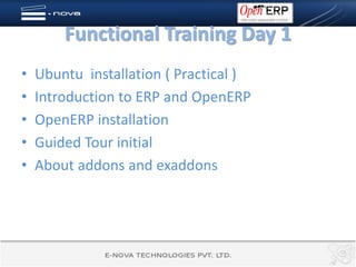 Functional Training Day 1
•   Ubuntu installation ( Practical )
•   Introduction to ERP and OpenERP
•   OpenERP installation
•   Guided Tour initial
•   About addons and exaddons
 