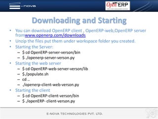 Downloading and Starting
• You can download OpenERP client , OpenERP-web,OpenERP server
  fromwww.openerp.com/downloads
• Unzip the files put them under workspace folder you created.
• Starting the Server:
    – $ cd OpenERP-server-verson/bin
    – $ ./openerp-server-verson.py
• Starting the web server
    –   $ cd OpenERP-web-server-verson/lib
    –   $./populate.sh
    –   cd ..
    –   ./openerp-client-web-verson.py
• Starting the client
    – $ cd OpenERP-client-verson/bin
    – $ ./openERP- client-verson.py
 