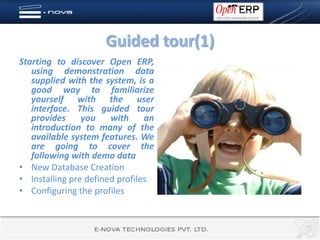Guided tour(1)
Starting to discover Open ERP,
   using demonstration data
   supplied with the system, is a
   good way to familiarize
   yourself with the user
   interface. This guided tour
   provides     you    with     an
   introduction to many of the
   available system features. We
   are going to cover the
   following with demo data
• New Database Creation
• Installing pre defined profiles
• Configuring the profiles
 