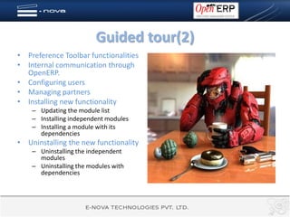 Guided tour(2)
• Preference Toolbar functionalities
• Internal communication through
  OpenERP.
• Configuring users
• Managing partners
• Installing new functionality
    – Updating the module list
    – Installing independent modules
    – Installing a module with its
      dependencies
• Uninstalling the new functionality
    – Uninstalling the independent
      modules
    – Uninstalling the modules with
      dependencies
 