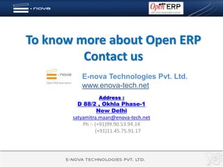 To know more about Open ERP
         Contact us
          E-nova Technologies Pvt. Ltd.
          www.enova-tech.net
                 Address :
         D 88/2 , Okhla Phase-1
                  New Delhi
       satyamitra.maan@enova-tech.net
           Ph :- (+91)99.90.53.94.14
                 (+91)11.45.75.91.17
 