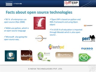 Facts about open source technologies
85 % of enterprises use     Open ERP is based on python and
open source (Nov 2008)       XML Framework and using Open
                             object
NASA use python, which is
an open source language      In US 85 % of education is imparted
                             through Moodel which is also open
                             source .
Microsoft also going the
open source way .
 