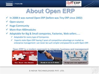 About Open ERP
   In 2008 it was named Open ERP (before was Tiny ERP since 2002)
   Open source
   Huge Community
   More than 400modules
   Adaptable for Big & Small companies, Factories, Web sellers……
      Adaptable for every type of Companies
      Experts state Open ERP having 2 years of competitive advantage on market as
       enterprise management can never be such simpler and powerful as with Open ERP .

      Open ERP is a modern approach to integrate business and management
 