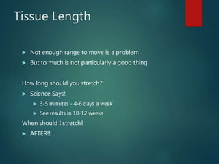 Tissue Length
 Not enough range to move is a problem
 But to much is not particularly a good thing
How long should you stretch?
 Science Says!
 3-5 minutes - 4-6 days a week
 See results in 10-12 weeks
When should I stretch?
 AFTER!!
 